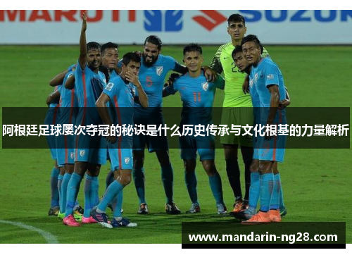 阿根廷足球屡次夺冠的秘诀是什么历史传承与文化根基的力量解析