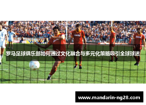 罗马足球俱乐部如何通过文化融合与多元化策略吸引全球球迷 罗马足球俱乐部如何通过文化融合与多元化策略吸引全球球迷