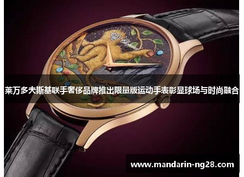 莱万多夫斯基联手奢侈品牌推出限量版运动手表彰显球场与时尚融合